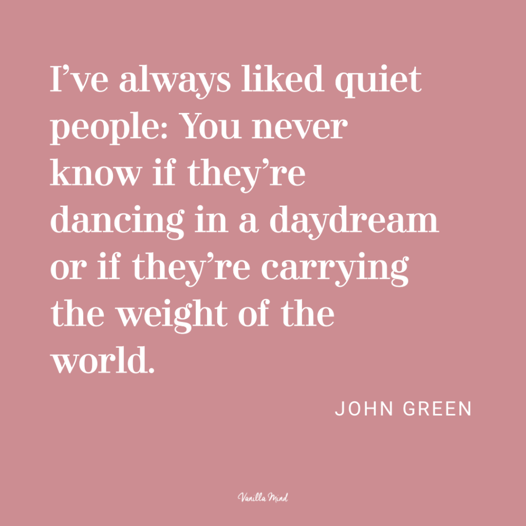 I’ve always liked quiet people: You never know if they’re dancing in a daydream or if they’re carrying the weight of the world. - John Green